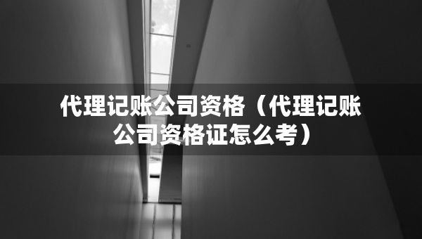 代理記賬公司資格（代理記賬公司資格證怎么考）