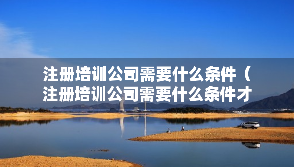 注冊培訓(xùn)公司需要什么條件（注冊培訓(xùn)公司需要什么條件才能注冊）