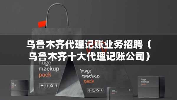 烏魯木齊代理記賬業(yè)務招聘（烏魯木齊十大代理記賬公司）