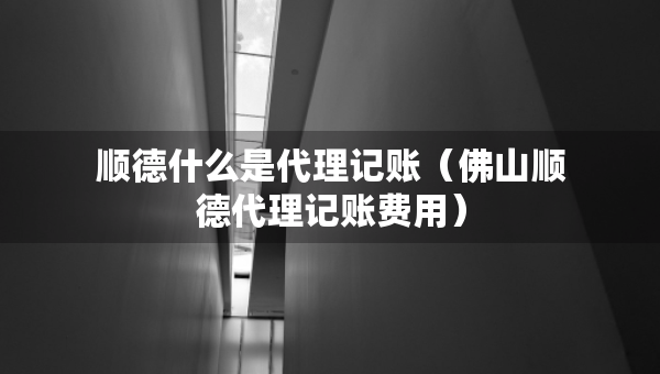 順德什么是代理記賬（佛山順德代理記賬費(fèi)用）