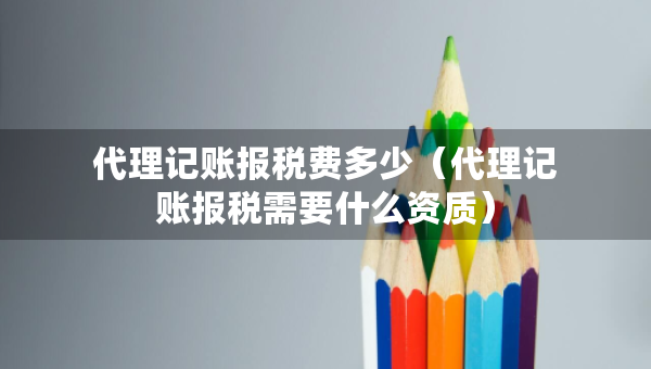 代理記賬報(bào)稅費(fèi)多少（代理記賬報(bào)稅需要什么資質(zhì)）