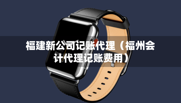 福建新公司記賬代理（福州會(huì)計(jì)代理記賬費(fèi)用）