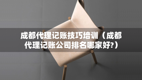 成都代理記賬技巧培訓(xùn)（成都代理記賬公司排名哪家好?）