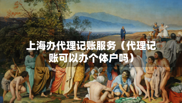 上海辦代理記賬服務(wù)（代理記賬可以辦個(gè)體戶(hù)嗎）