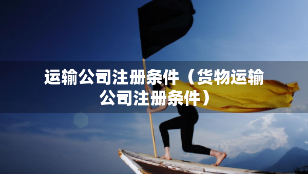 運輸公司注冊條件（貨物運輸公司注冊條件）