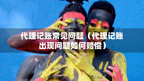 代理記賬常見問題（代理記賬出現(xiàn)問題如何賠償）