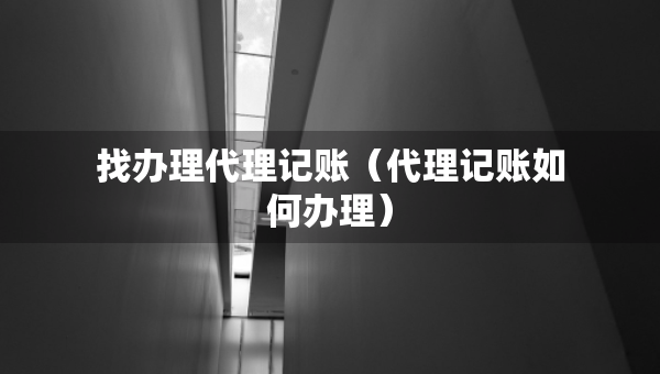 找辦理代理記賬（代理記賬如何辦理）