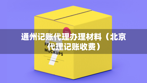 通州記賬代理辦理材料（北京代理記賬收費）