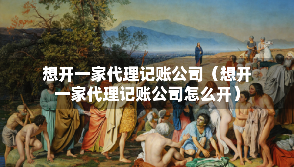 想開一家代理記賬公司（想開一家代理記賬公司怎么開）