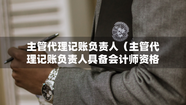 主管代理記賬負(fù)責(zé)人（主管代理記賬負(fù)責(zé)人具備會(huì)計(jì)師資格是哪個(gè)證）