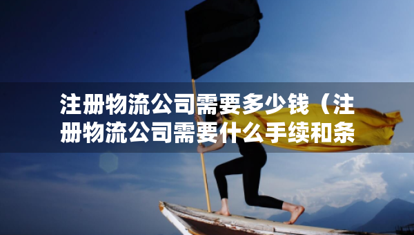 注冊(cè)物流公司需要多少錢（注冊(cè)物流公司需要什么手續(xù)和條件）