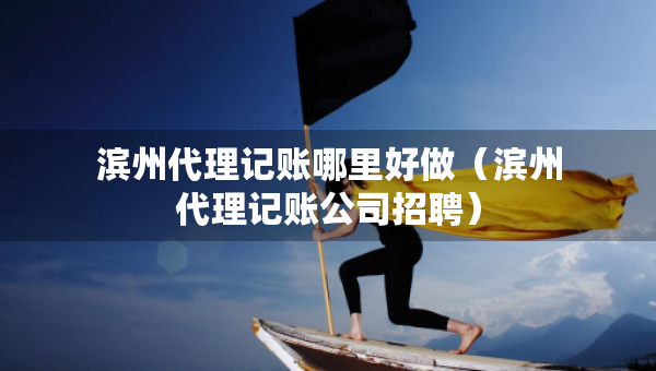 濱州代理記賬哪里好做（濱州代理記賬公司招聘）