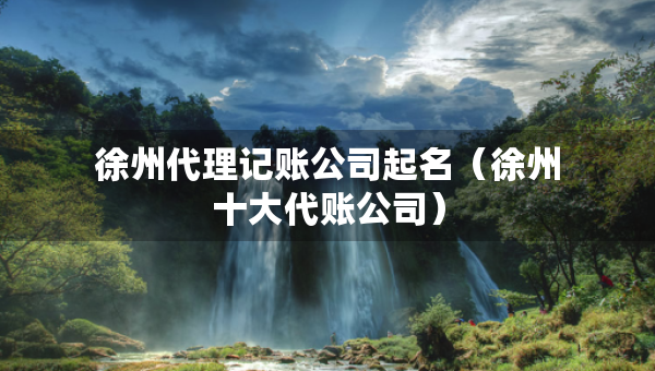 徐州代理記賬公司起名（徐州十大代賬公司）