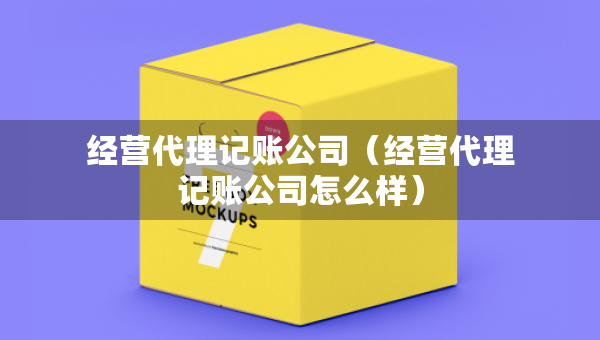 經(jīng)營(yíng)代理記賬公司（經(jīng)營(yíng)代理記賬公司怎么樣）