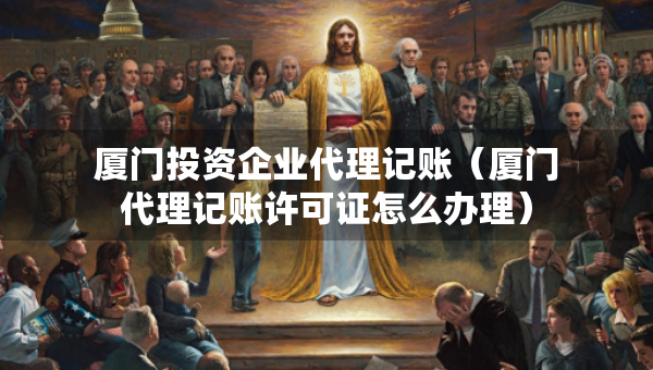 廈門投資企業(yè)代理記賬（廈門代理記賬許可證怎么辦理）