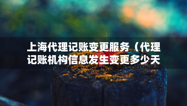 上海代理記賬變更服務(wù)（代理記賬機(jī)構(gòu)信息發(fā)生變更多少天）