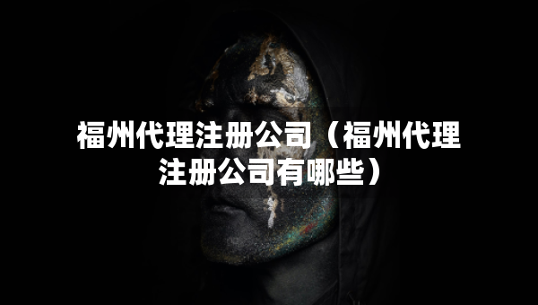福州代理注冊(cè)公司（福州代理注冊(cè)公司有哪些）