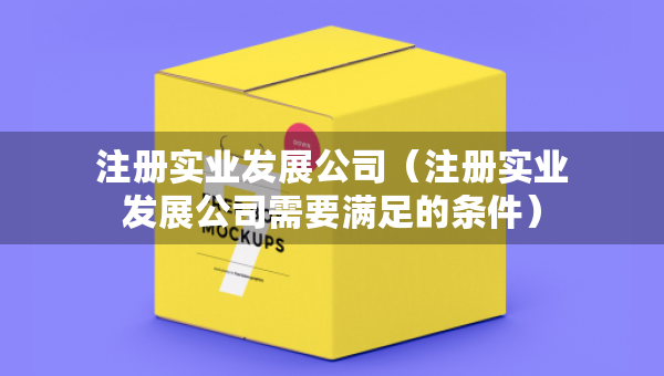 注冊實(shí)業(yè)發(fā)展公司（注冊實(shí)業(yè)發(fā)展公司需要滿足的條件）