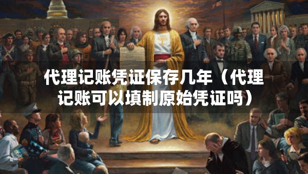 代理記賬憑證保存幾年（代理記賬可以填制原始憑證嗎）