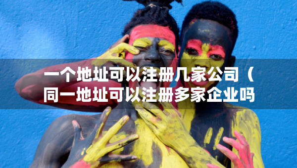 一個(gè)地址可以注冊(cè)幾家公司（同一地址可以注冊(cè)多家企業(yè)嗎）