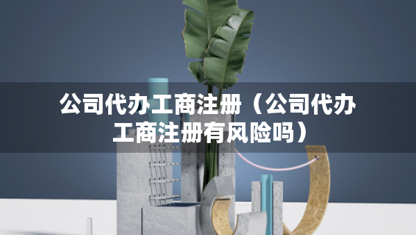公司代辦工商注冊（公司代辦工商注冊有風(fēng)險(xiǎn)嗎）