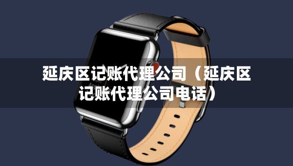 延慶區(qū)記賬代理公司（延慶區(qū)記賬代理公司電話）