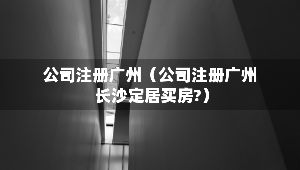 公司注冊廣州（公司注冊廣州 長沙定居買房?）