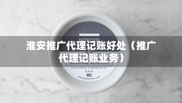 淮安推廣代理記賬好處（推廣代理記賬業(yè)務(wù)）