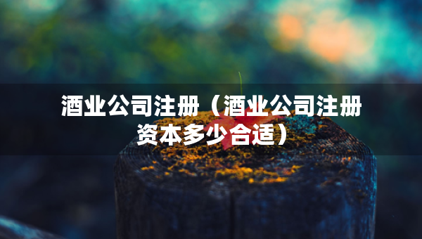 酒業(yè)公司注冊(cè)（酒業(yè)公司注冊(cè)資本多少合適）