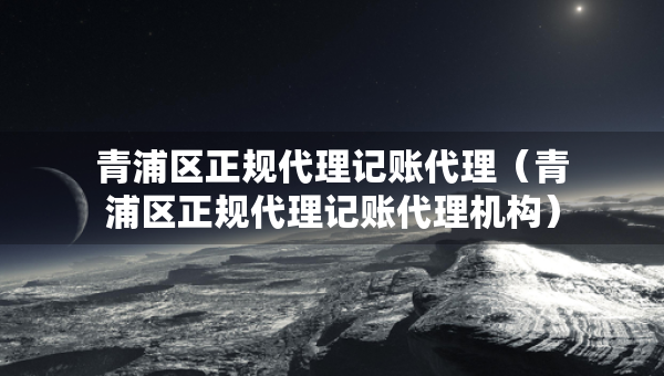 青浦區(qū)正規(guī)代理記賬代理（青浦區(qū)正規(guī)代理記賬代理機(jī)構(gòu)）