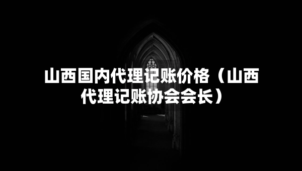 山西國內(nèi)代理記賬價格（山西代理記賬協(xié)會會長）