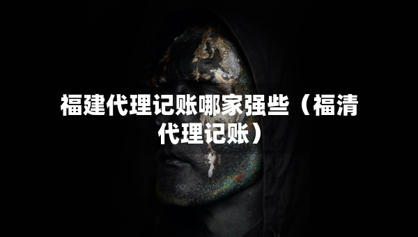福建代理記賬哪家強些（福清代理記賬）