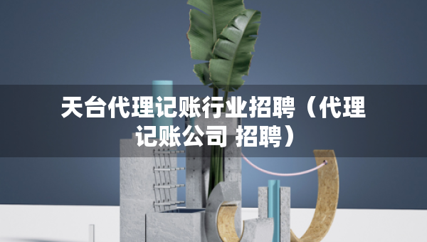 天臺(tái)代理記賬行業(yè)招聘（代理記賬公司 招聘）
