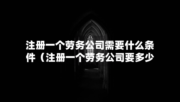 注冊一個勞務公司需要什么條件（注冊一個勞務公司要多少錢流程及費用）