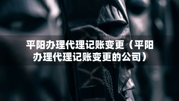 平陽辦理代理記賬變更（平陽辦理代理記賬變更的公司）