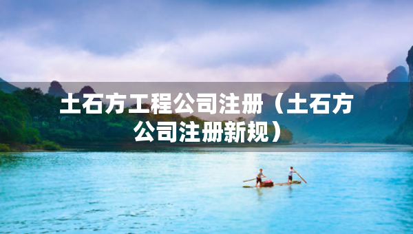 土石方工程公司注冊(cè)（土石方公司注冊(cè)新規(guī)）
