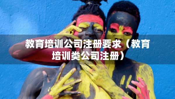 教育培訓(xùn)公司注冊要求（教育培訓(xùn)類公司注冊）