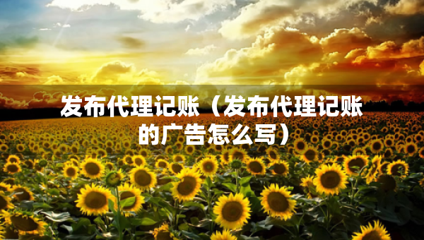 發(fā)布代理記賬（發(fā)布代理記賬的廣告怎么寫）