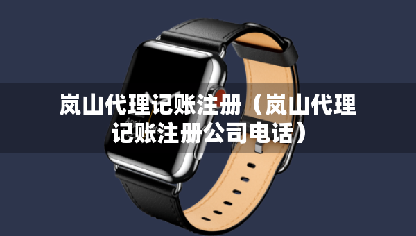 嵐山代理記賬注冊(cè)（嵐山代理記賬注冊(cè)公司電話(huà)）