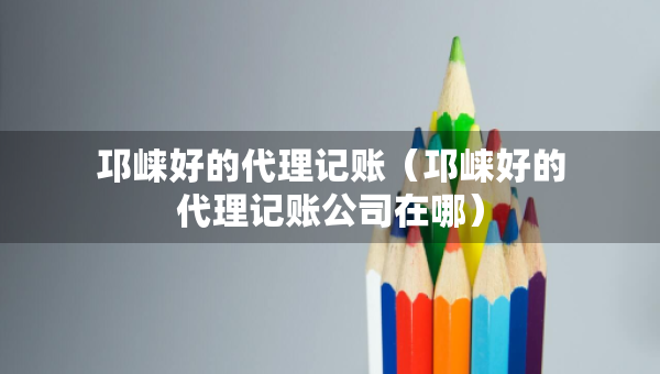 邛崍好的代理記賬（邛崍好的代理記賬公司在哪）