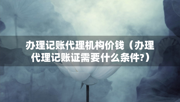 辦理記賬代理機(jī)構(gòu)價(jià)錢(qián)（辦理代理記賬證需要什么條件?）