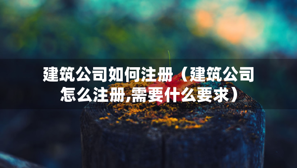 建筑公司如何注冊（建筑公司怎么注冊,需要什么要求）