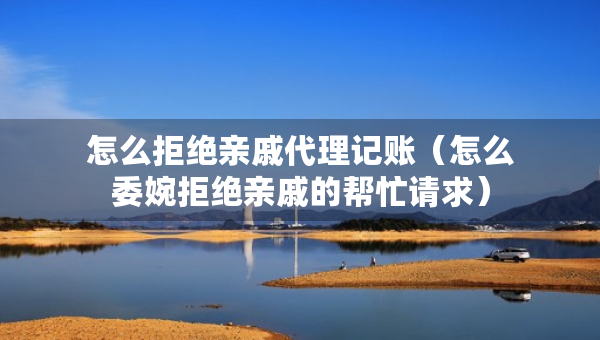 怎么拒絕親戚代理記賬（怎么委婉拒絕親戚的幫忙請求）