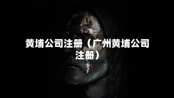 黃埔公司注冊（廣州黃埔公司注冊）
