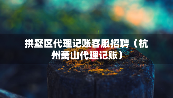 拱墅區(qū)代理記賬客服招聘（杭州蕭山代理記賬）