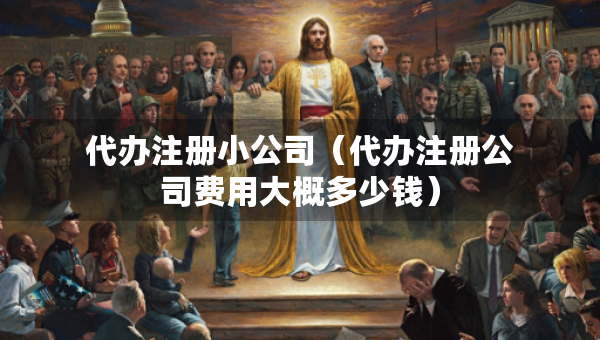 代辦注冊(cè)小公司（代辦注冊(cè)公司費(fèi)用大概多少錢）
