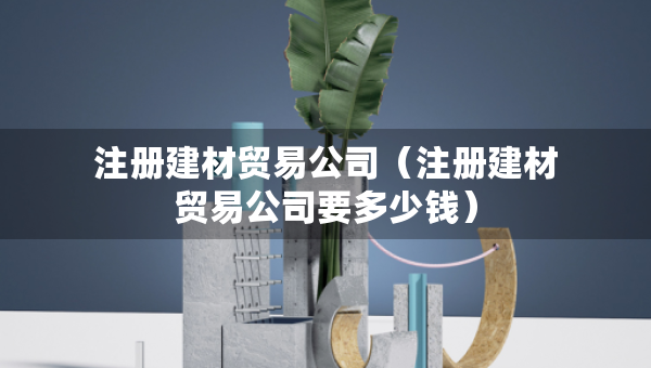 注冊(cè)建材貿(mào)易公司（注冊(cè)建材貿(mào)易公司要多少錢）