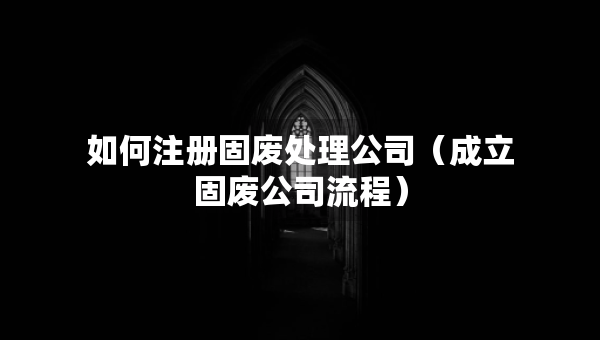 如何注冊固廢處理公司（成立固廢公司流程）
