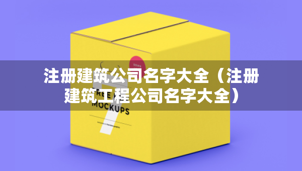 注冊建筑公司名字大全（注冊建筑工程公司名字大全）