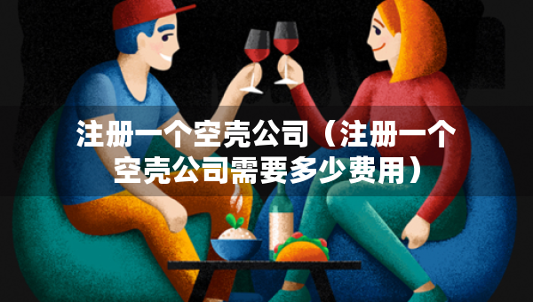 注冊(cè)一個(gè)空殼公司（注冊(cè)一個(gè)空殼公司需要多少費(fèi)用）